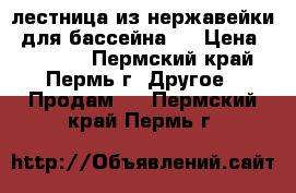 лестница из нержавейки (для бассейна ) › Цена ­ 12 000 - Пермский край, Пермь г. Другое » Продам   . Пермский край,Пермь г.